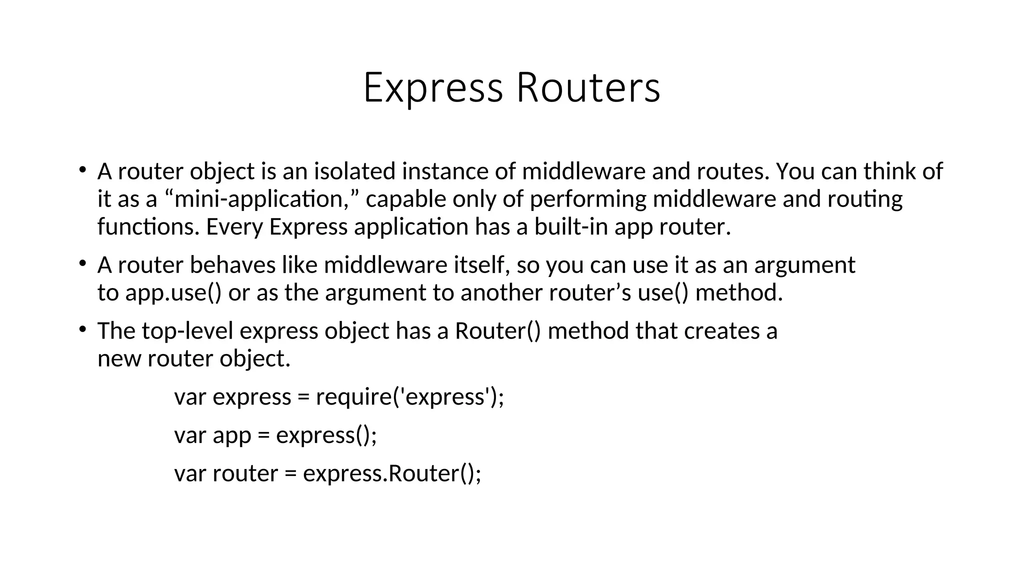 Express Routers • A router object is an isolated instance of middleware and routes. You can think of it as a “mini-application,” capable only of performing middleware and routing functions. Every Express application has a built-in app router. • A router behaves like middleware itself, so you can use it as an argument to app.use() or as the argument to another router’s use() method. • The top-level express object has a Router() method that creates a new router object. var express = require('express'); var app = express(); var router = express.Router(); 