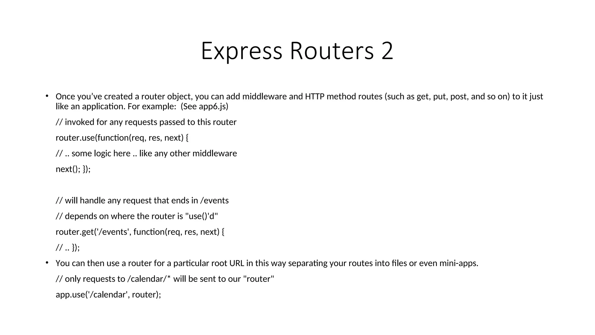 Express Routers 2 • Once you’ve created a router object, you can add middleware and HTTP method routes (such as get, put, post, and so on) to it just like an application. For example: (See app6.js) // invoked for any requests passed to this router router.use(function(req, res, next) { // .. some logic here .. like any other middleware next(); }); // will handle any request that ends in /events // depends on where the router is "use()'d" router.get('/events', function(req, res, next) { // .. }); • You can then use a router for a particular root URL in this way separating your routes into files or even mini-apps. // only requests to /calendar/* will be sent to our "router" app.use('/calendar', router); 