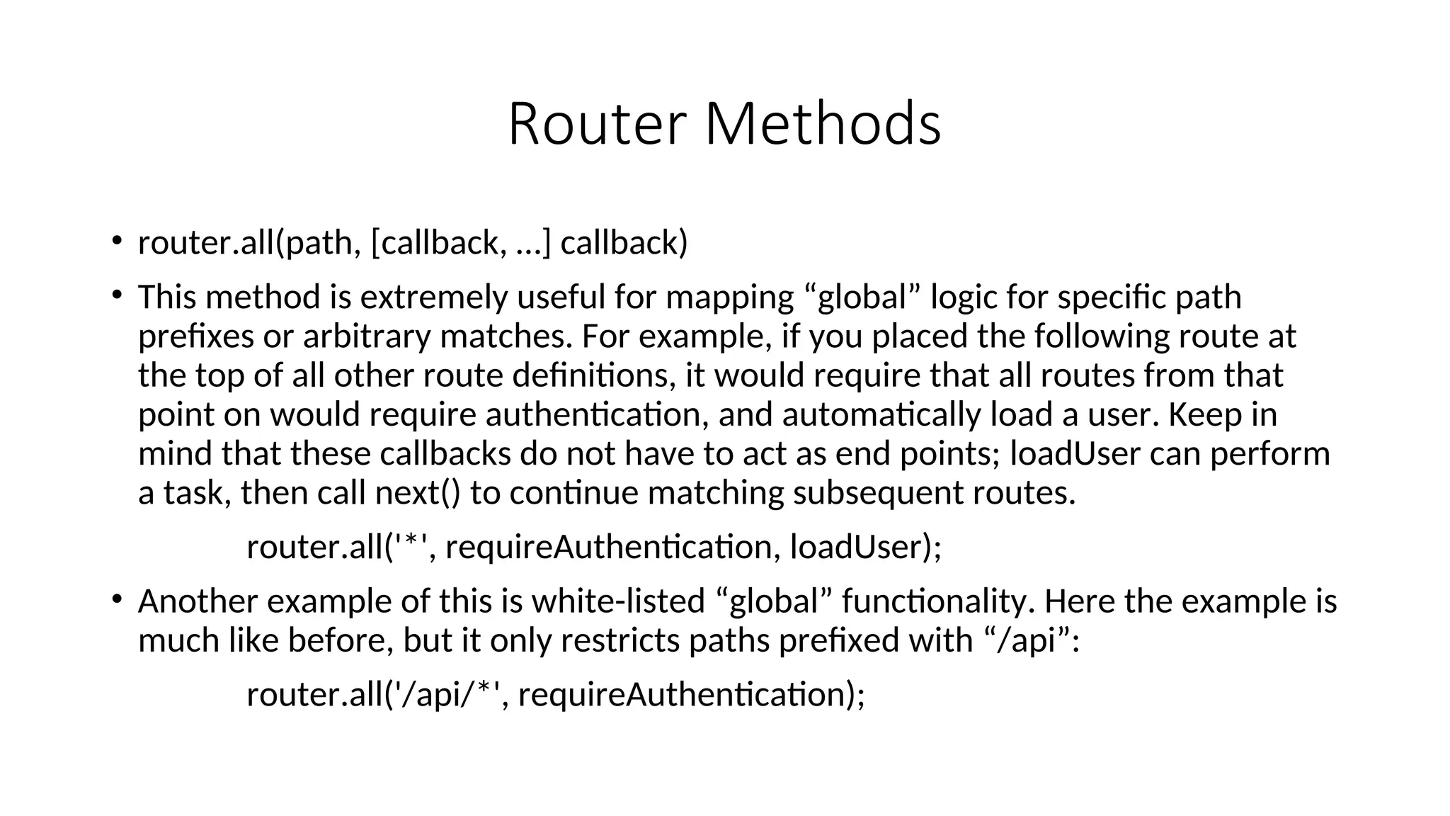Router Methods • router.all(path, [callback, …] callback) • This method is extremely useful for mapping “global” logic for specific path prefixes or arbitrary matches. For example, if you placed the following route at the top of all other route definitions, it would require that all routes from that point on would require authentication, and automatically load a user. Keep in mind that these callbacks do not have to act as end points; loadUser can perform a task, then call next() to continue matching subsequent routes. router.all('*', requireAuthentication, loadUser); • Another example of this is white-listed “global” functionality. Here the example is much like before, but it only restricts paths prefixed with “/api”: router.all('/api/*', requireAuthentication); 