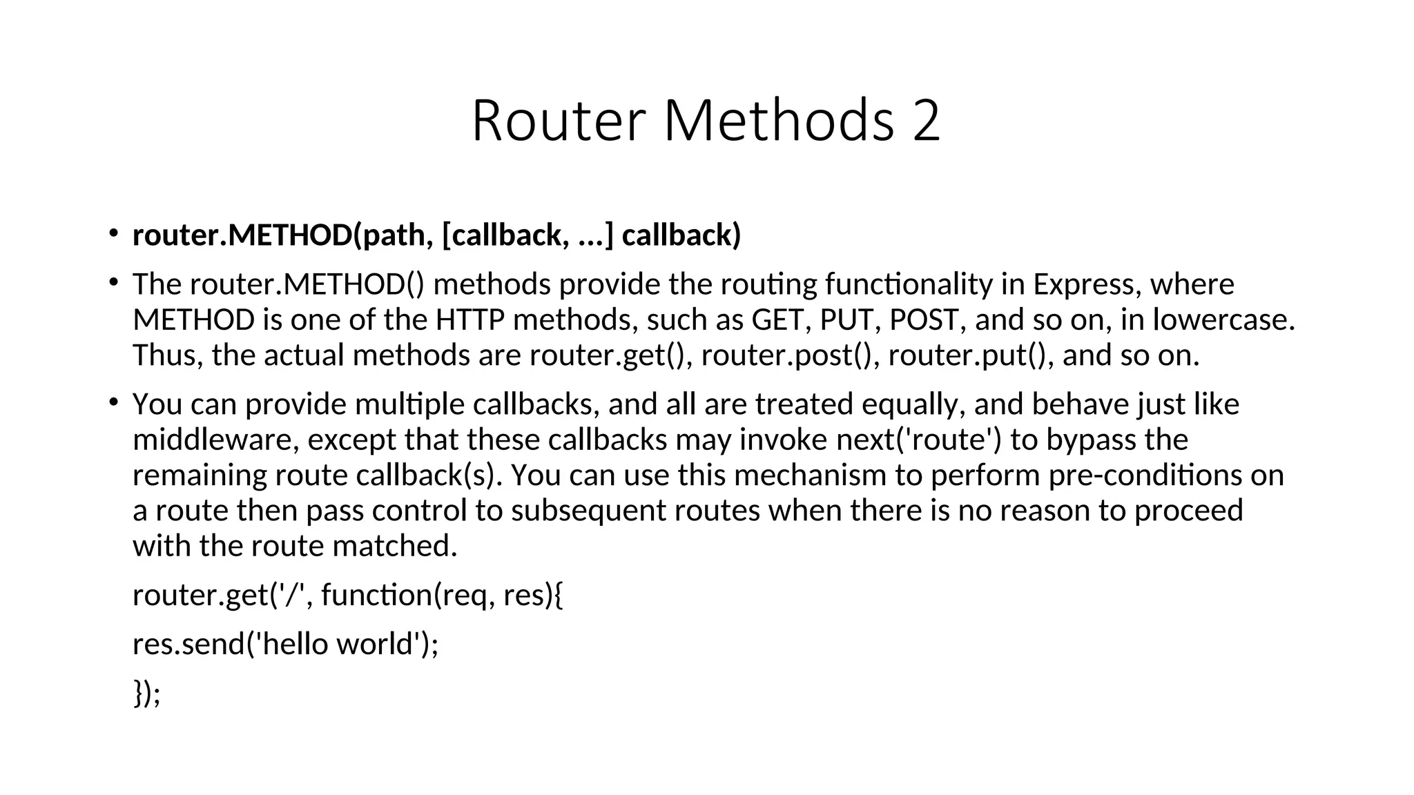 Router Methods 2 • router.METHOD(path, [callback, ...] callback) • The router.METHOD() methods provide the routing functionality in Express, where METHOD is one of the HTTP methods, such as GET, PUT, POST, and so on, in lowercase. Thus, the actual methods are router.get(), router.post(), router.put(), and so on. • You can provide multiple callbacks, and all are treated equally, and behave just like middleware, except that these callbacks may invoke next('route') to bypass the remaining route callback(s). You can use this mechanism to perform pre-conditions on a route then pass control to subsequent routes when there is no reason to proceed with the route matched. router.get('/', function(req, res){ res.send('hello world'); }); 