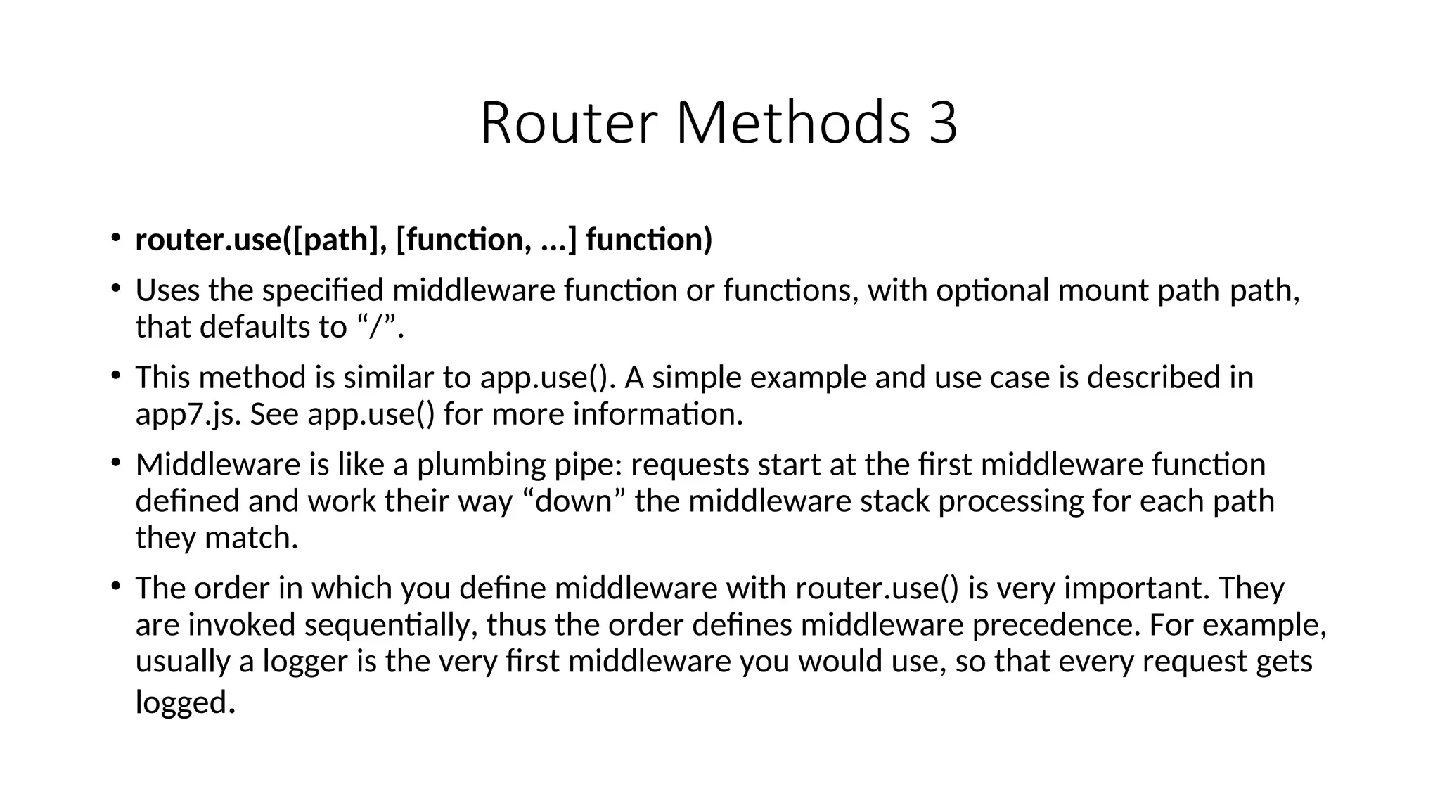 Router Methods 3 • router.use([path], [function, ...] function) • Uses the specified middleware function or functions, with optional mount path path, that defaults to “/”. • This method is similar to app.use(). A simple example and use case is described in app7.js. See app.use() for more information. • Middleware is like a plumbing pipe: requests start at the first middleware function defined and work their way “down” the middleware stack processing for each path they match. • The order in which you define middleware with router.use() is very important. They are invoked sequentially, thus the order defines middleware precedence. For example, usually a logger is the very first middleware you would use, so that every request gets logged. 