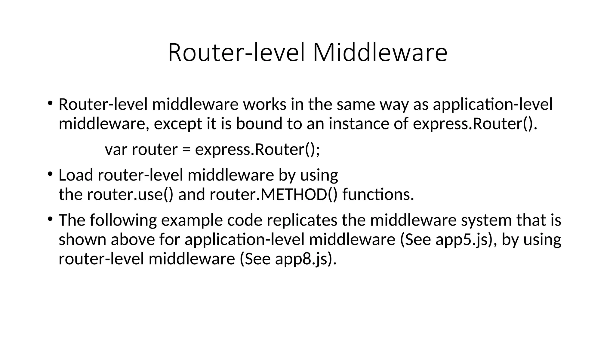 Router-level Middleware • Router-level middleware works in the same way as application-level middleware, except it is bound to an instance of express.Router(). var router = express.Router(); • Load router-level middleware by using the router.use() and router.METHOD() functions. • The following example code replicates the middleware system that is shown above for application-level middleware (See app5.js), by using router-level middleware (See app8.js). 