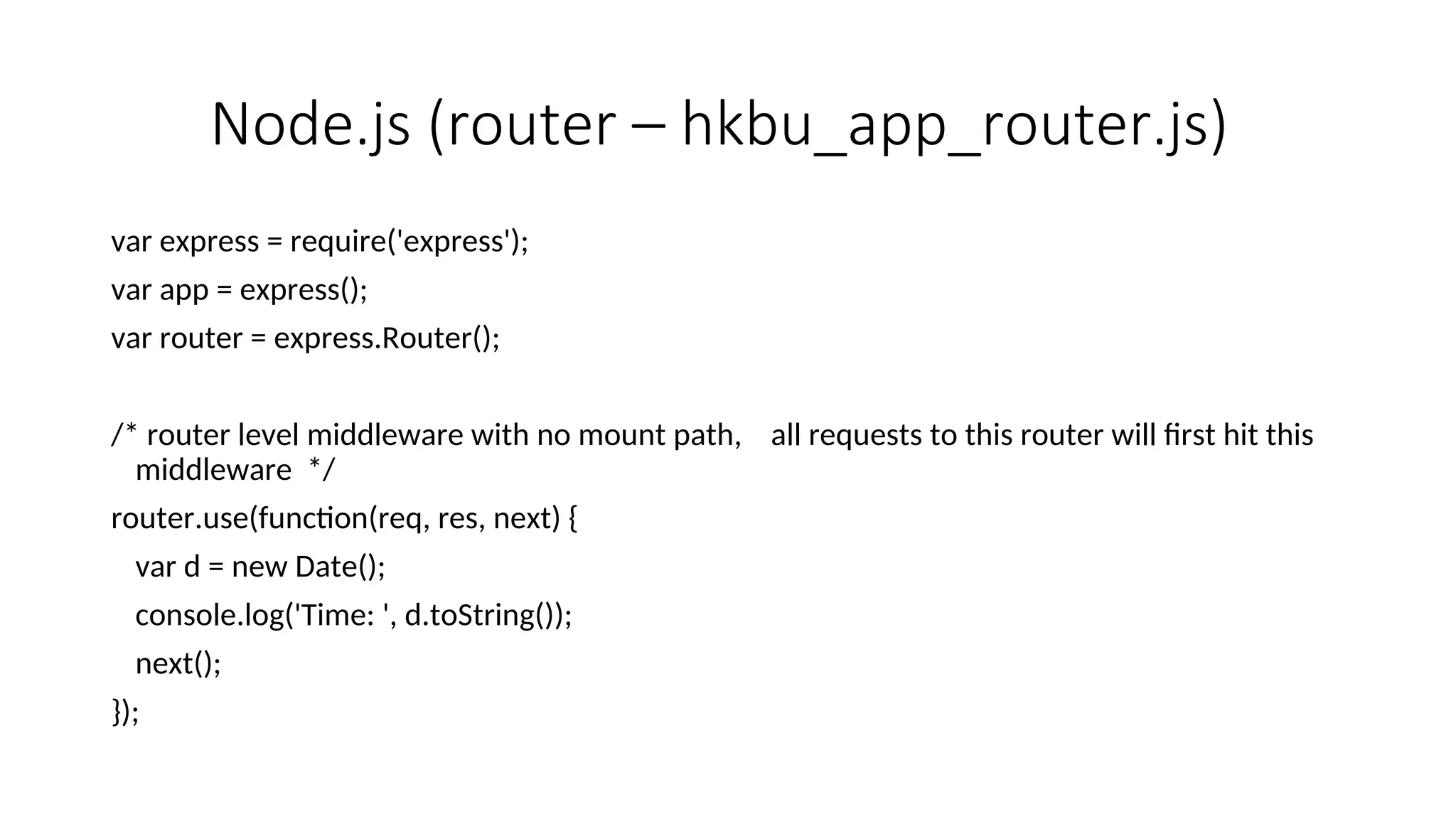 Node.js (router – hkbu_app_router.js) var express = require('express'); var app = express(); var router = express.Router(); /* router level middleware with no mount path, all requests to this router will first hit this middleware */ router.use(function(req, res, next) { var d = new Date(); console.log('Time: ', d.toString()); next(); }); 