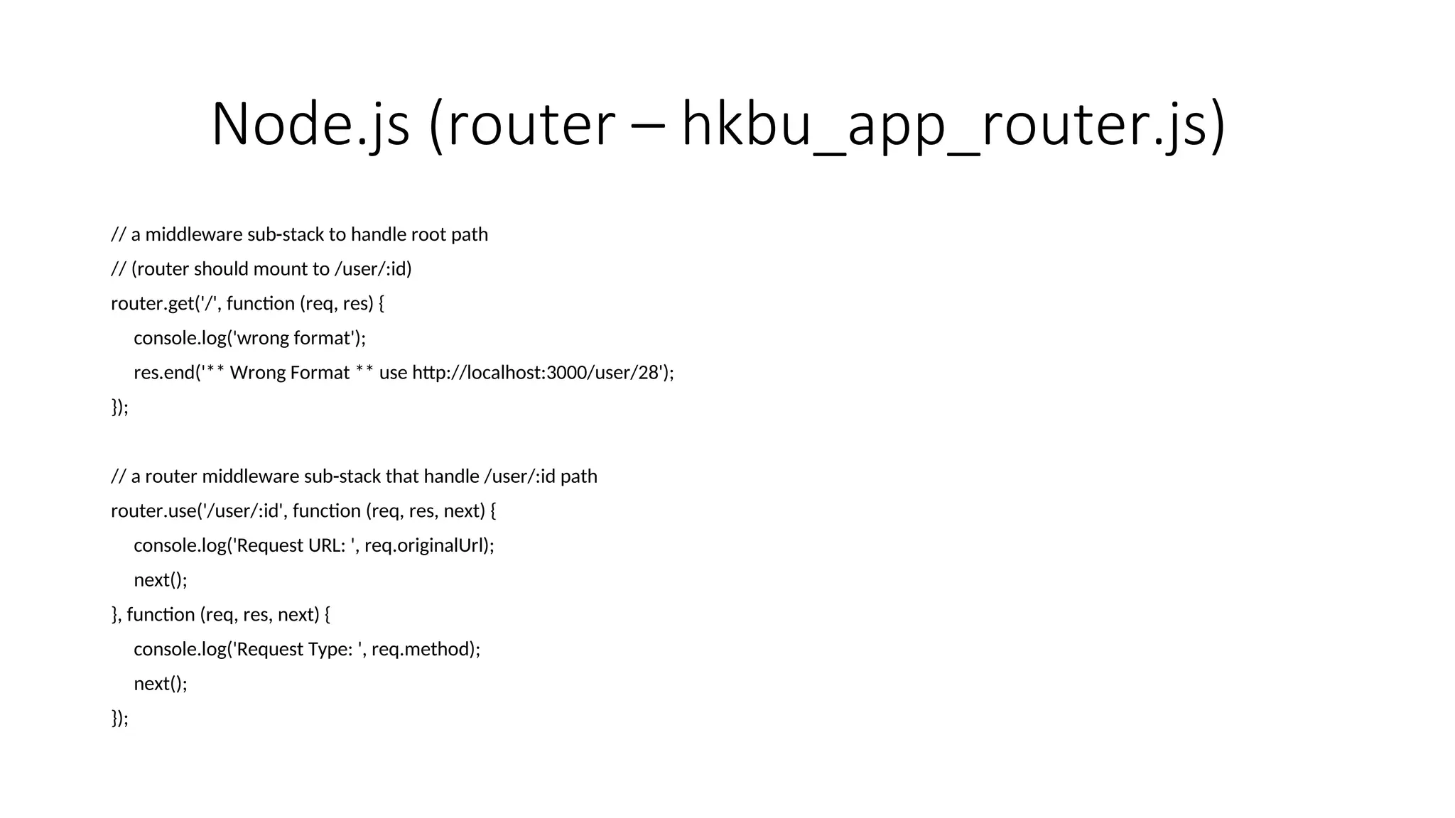 Node.js (router – hkbu_app_router.js) // a middleware sub-stack to handle root path // (router should mount to /user/:id) router.get('/', function (req, res) { console.log('wrong format'); res.end('** Wrong Format ** use http://localhost:3000/user/28'); }); // a router middleware sub-stack that handle /user/:id path router.use('/user/:id', function (req, res, next) { console.log('Request URL: ', req.originalUrl); next(); }, function (req, res, next) { console.log('Request Type: ', req.method); next(); }); 