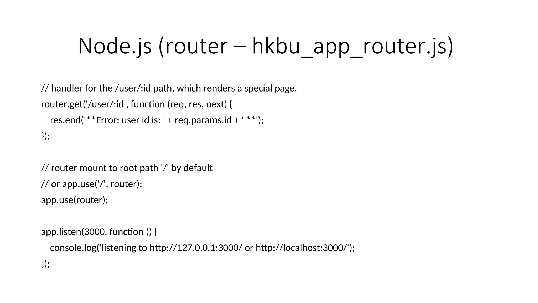 Node.js (router – hkbu_app_router.js) // handler for the /user/:id path, which renders a special page. router.get('/user/:id', function (req, res, next) { res.end('**Error: user id is: ' + req.params.id + ' **'); }); // router mount to root path '/' by default // or app.use('/', router); app.use(router); app.listen(3000, function () { console.log('listening to http://127.0.0.1:3000/ or http://localhost:3000/'); }); 