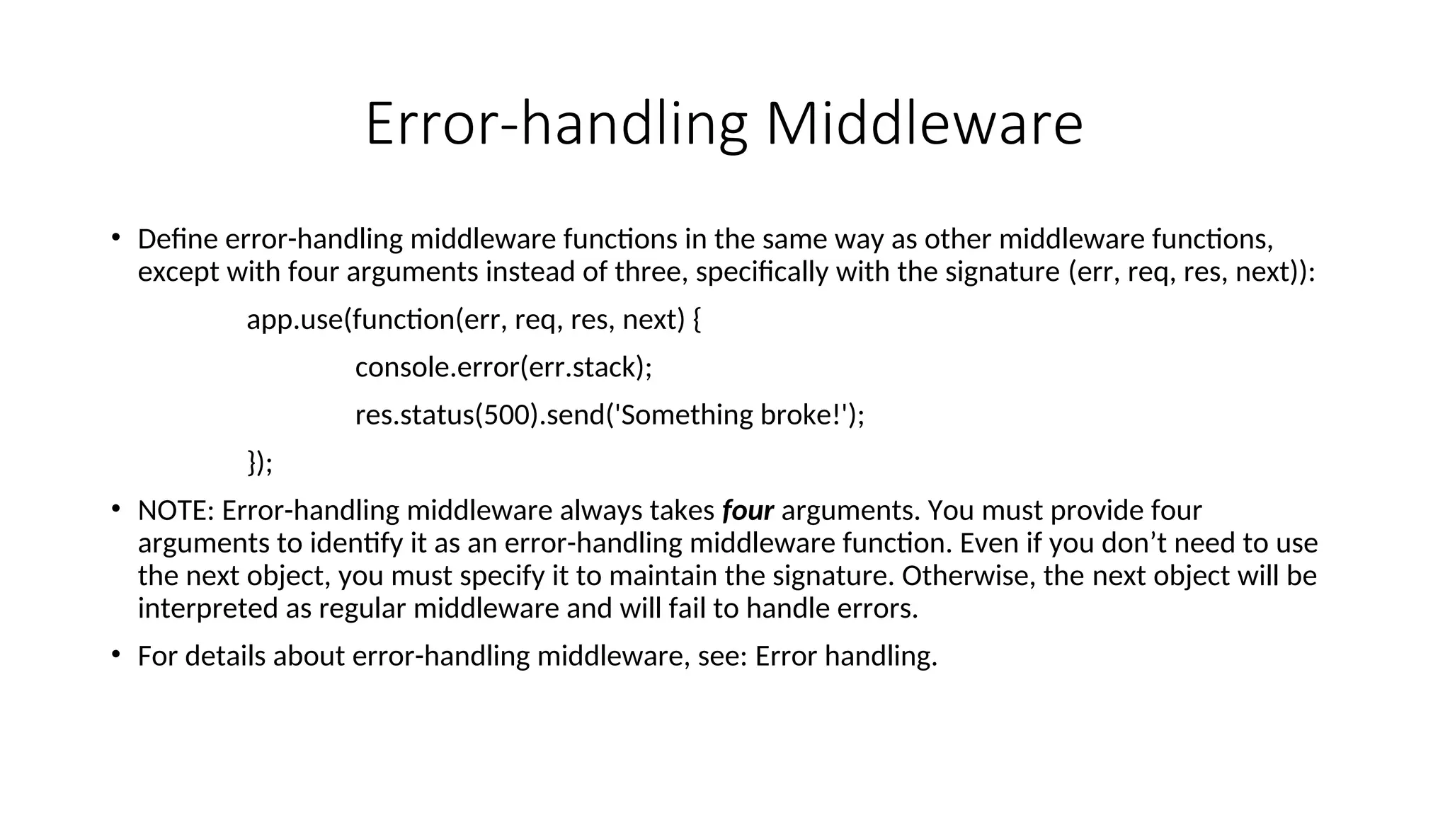 Error-handling Middleware • Define error-handling middleware functions in the same way as other middleware functions, except with four arguments instead of three, specifically with the signature (err, req, res, next)): app.use(function(err, req, res, next) { console.error(err.stack); res.status(500).send('Something broke!'); }); • NOTE: Error-handling middleware always takes four arguments. You must provide four arguments to identify it as an error-handling middleware function. Even if you don’t need to use the next object, you must specify it to maintain the signature. Otherwise, the next object will be interpreted as regular middleware and will fail to handle errors. • For details about error-handling middleware, see: Error handling. 