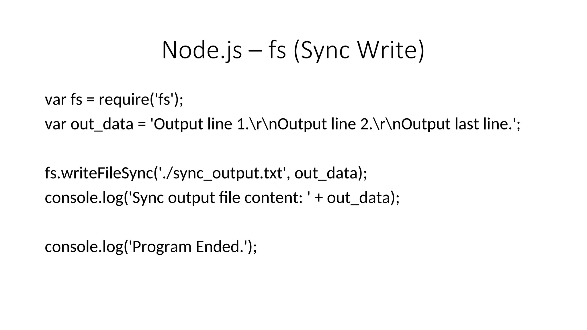 Node.js – fs (Sync Write) var fs = require('fs'); var out_data = 'Output line 1.rnOutput line 2.rnOutput last line.'; fs.writeFileSync('./sync_output.txt', out_data); console.log('Sync output file content: ' + out_data); console.log('Program Ended.'); 