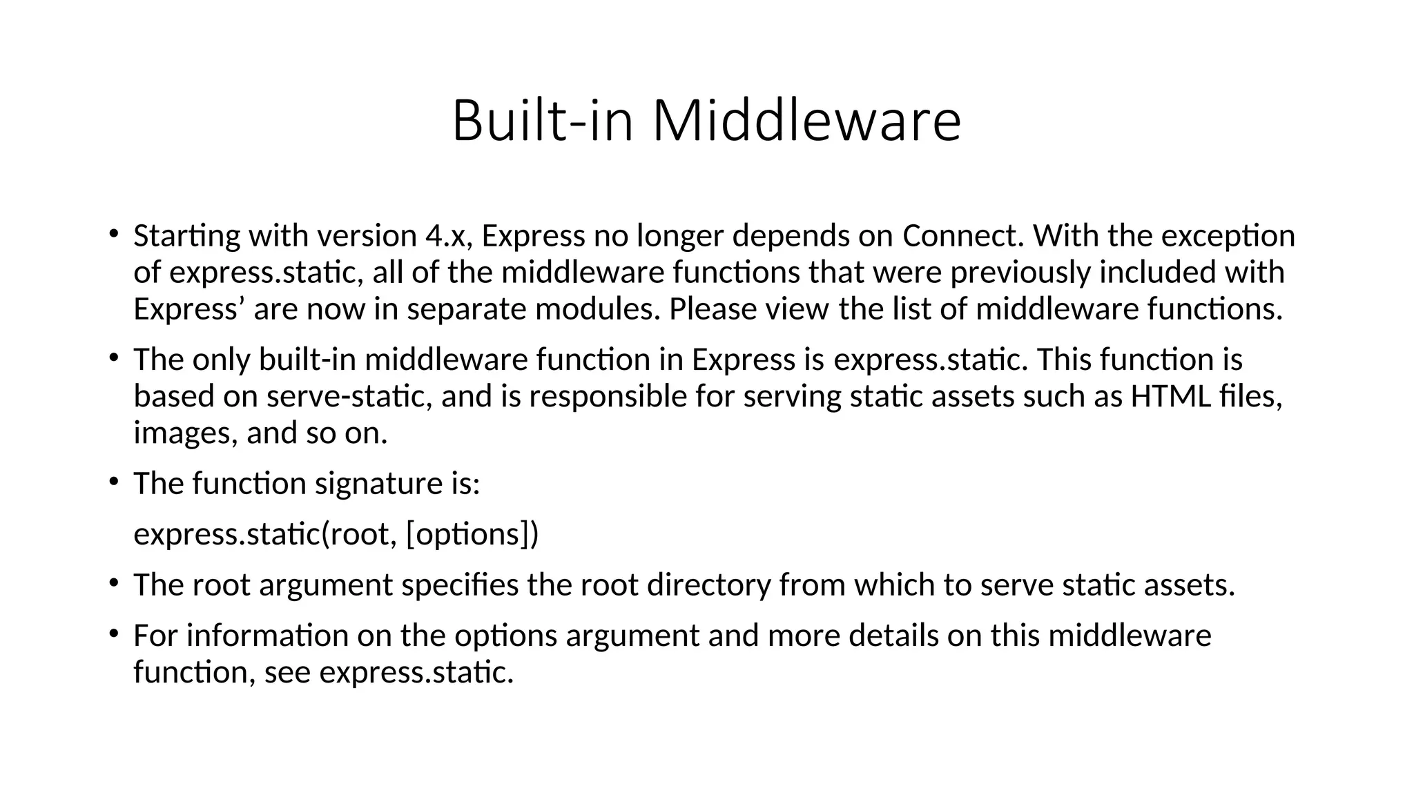 Built-in Middleware • Starting with version 4.x, Express no longer depends on Connect. With the exception of express.static, all of the middleware functions that were previously included with Express’ are now in separate modules. Please view the list of middleware functions. • The only built-in middleware function in Express is express.static. This function is based on serve-static, and is responsible for serving static assets such as HTML files, images, and so on. • The function signature is: express.static(root, [options]) • The root argument specifies the root directory from which to serve static assets. • For information on the options argument and more details on this middleware function, see express.static. 