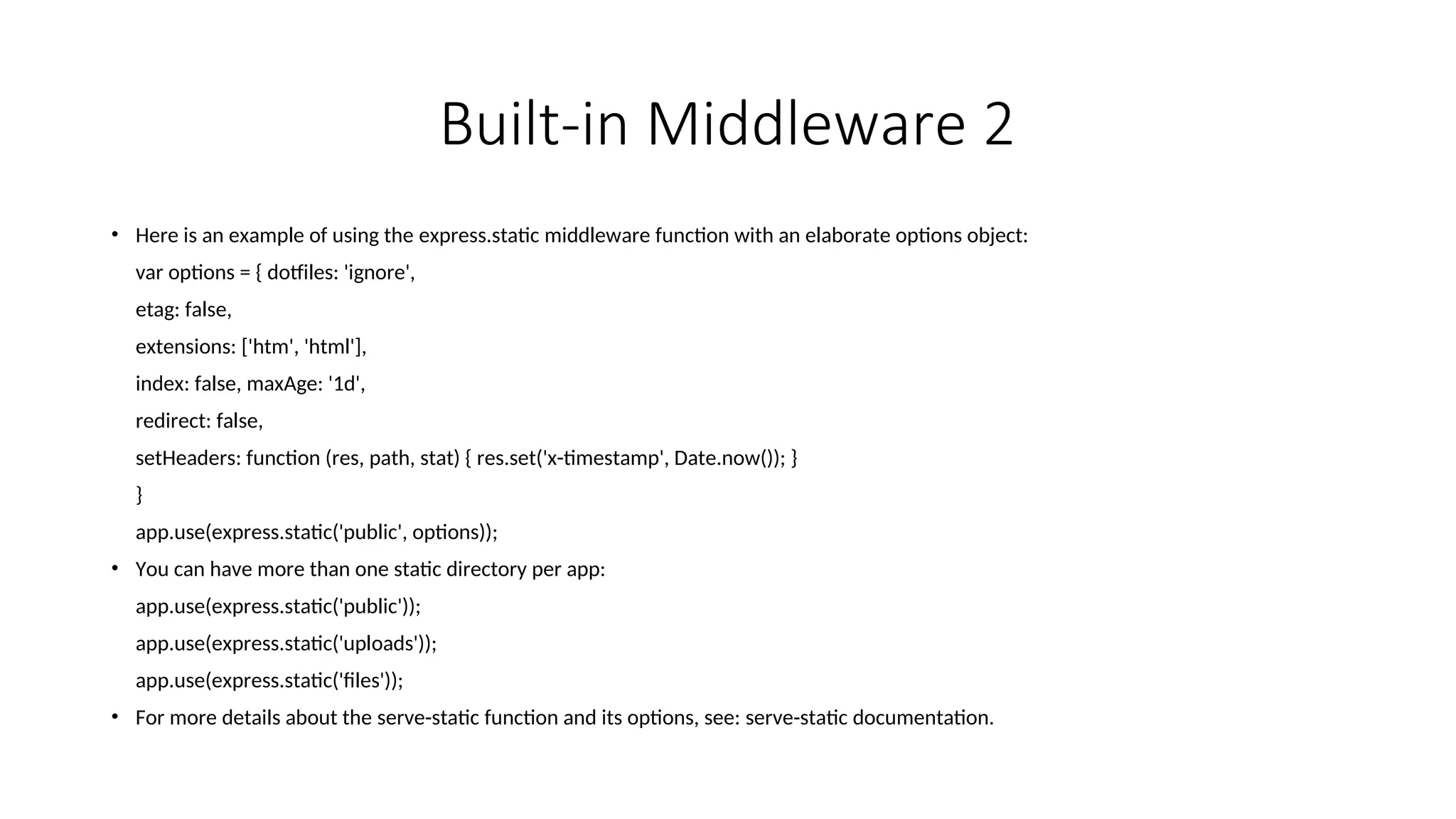 Built-in Middleware 2 • Here is an example of using the express.static middleware function with an elaborate options object: var options = { dotfiles: 'ignore', etag: false, extensions: ['htm', 'html'], index: false, maxAge: '1d', redirect: false, setHeaders: function (res, path, stat) { res.set('x-timestamp', Date.now()); } } app.use(express.static('public', options)); • You can have more than one static directory per app: app.use(express.static('public')); app.use(express.static('uploads')); app.use(express.static('files')); • For more details about the serve-static function and its options, see: serve-static documentation. 