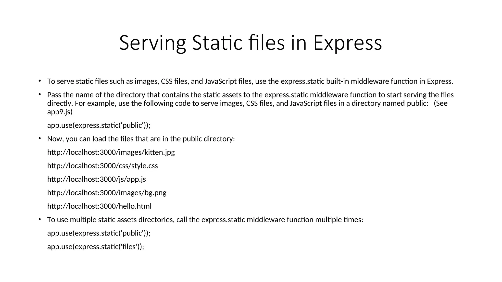 Serving Static files in Express • To serve static files such as images, CSS files, and JavaScript files, use the express.static built-in middleware function in Express. • Pass the name of the directory that contains the static assets to the express.static middleware function to start serving the files directly. For example, use the following code to serve images, CSS files, and JavaScript files in a directory named public: (See app9.js) app.use(express.static('public')); • Now, you can load the files that are in the public directory: http://localhost:3000/images/kitten.jpg http://localhost:3000/css/style.css http://localhost:3000/js/app.js http://localhost:3000/images/bg.png http://localhost:3000/hello.html • To use multiple static assets directories, call the express.static middleware function multiple times: app.use(express.static('public')); app.use(express.static('files')); 