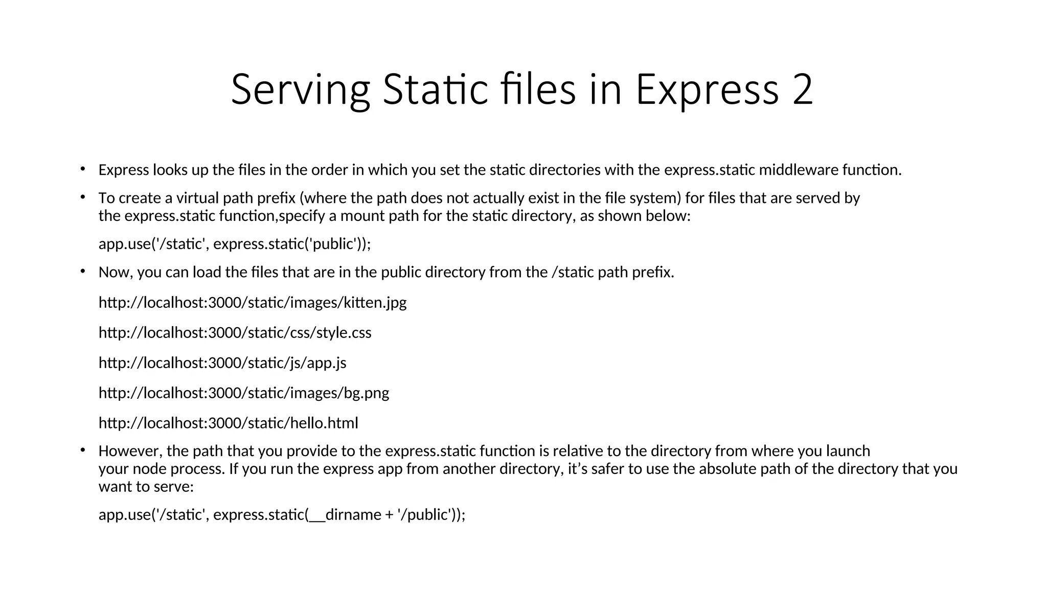Serving Static files in Express 2 • Express looks up the files in the order in which you set the static directories with the express.static middleware function. • To create a virtual path prefix (where the path does not actually exist in the file system) for files that are served by the express.static function,specify a mount path for the static directory, as shown below: app.use('/static', express.static('public')); • Now, you can load the files that are in the public directory from the /static path prefix. http://localhost:3000/static/images/kitten.jpg http://localhost:3000/static/css/style.css http://localhost:3000/static/js/app.js http://localhost:3000/static/images/bg.png http://localhost:3000/static/hello.html • However, the path that you provide to the express.static function is relative to the directory from where you launch your node process. If you run the express app from another directory, it’s safer to use the absolute path of the directory that you want to serve: app.use('/static', express.static(__dirname + '/public')); 