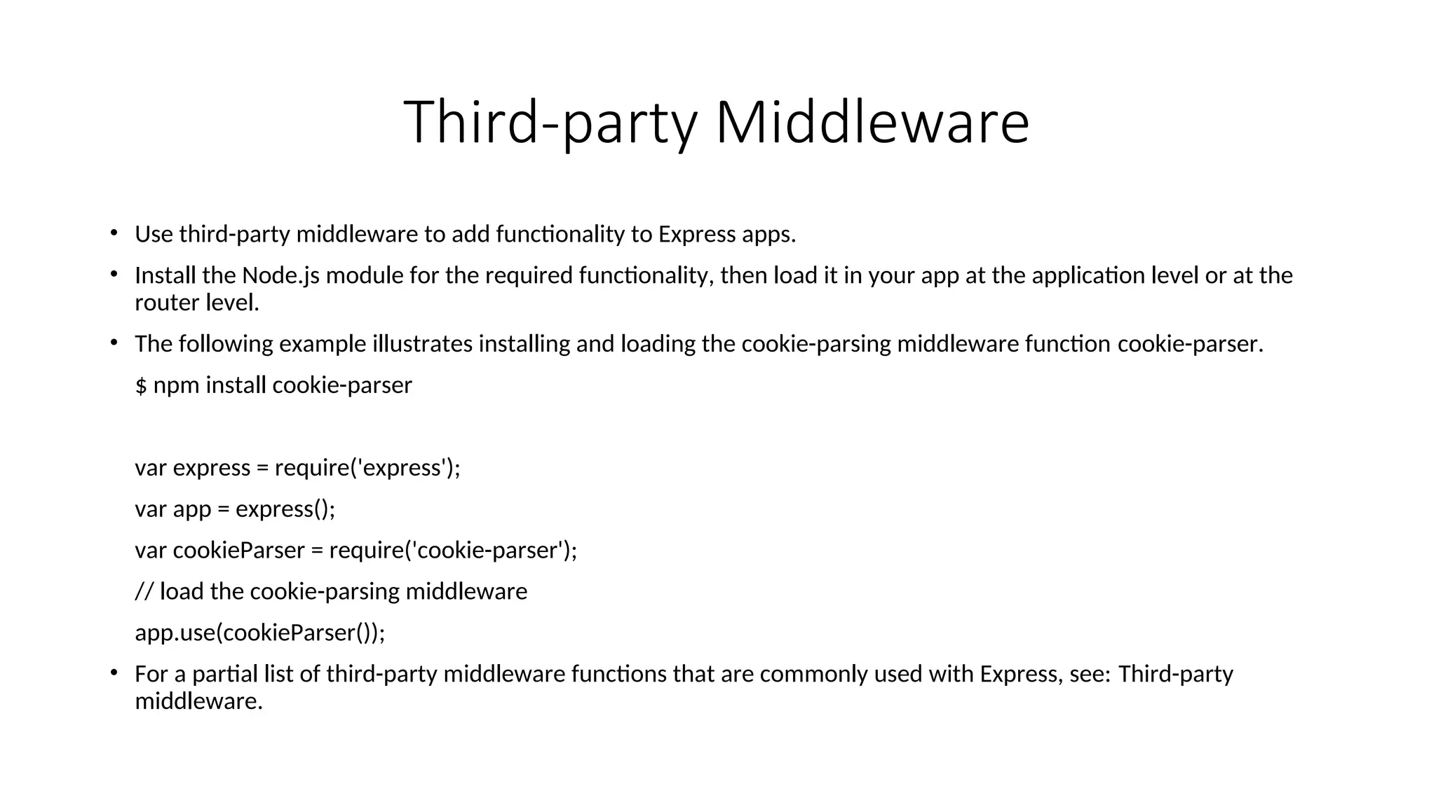 Third-party Middleware • Use third-party middleware to add functionality to Express apps. • Install the Node.js module for the required functionality, then load it in your app at the application level or at the router level. • The following example illustrates installing and loading the cookie-parsing middleware function cookie-parser. $ npm install cookie-parser var express = require('express'); var app = express(); var cookieParser = require('cookie-parser'); // load the cookie-parsing middleware app.use(cookieParser()); • For a partial list of third-party middleware functions that are commonly used with Express, see: Third-party middleware. 