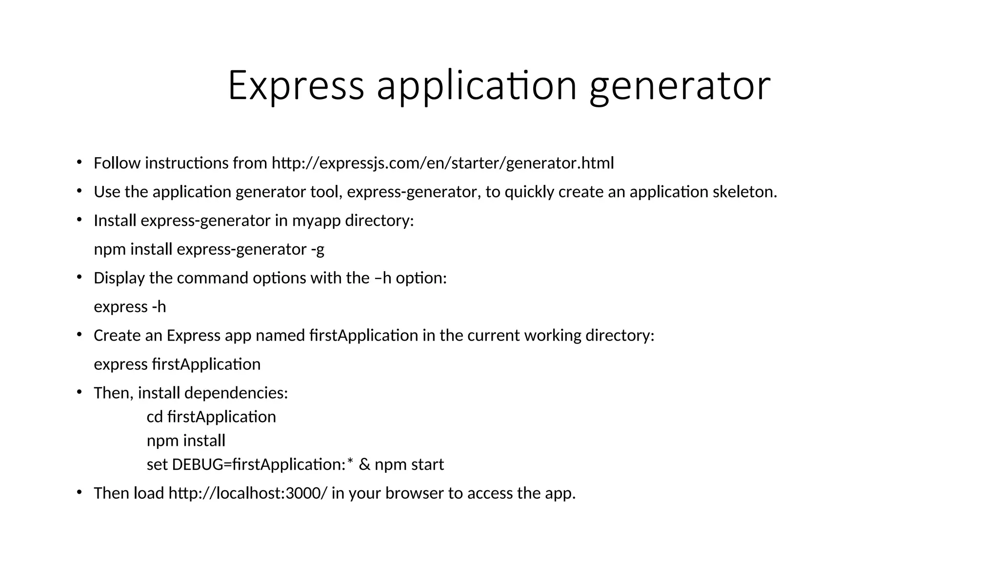 Express application generator • Follow instructions from http://expressjs.com/en/starter/generator.html • Use the application generator tool, express-generator, to quickly create an application skeleton. • Install express-generator in myapp directory: npm install express-generator -g • Display the command options with the –h option: express -h • Create an Express app named firstApplication in the current working directory: express firstApplication • Then, install dependencies: cd firstApplication npm install set DEBUG=firstApplication:* & npm start • Then load http://localhost:3000/ in your browser to access the app. 