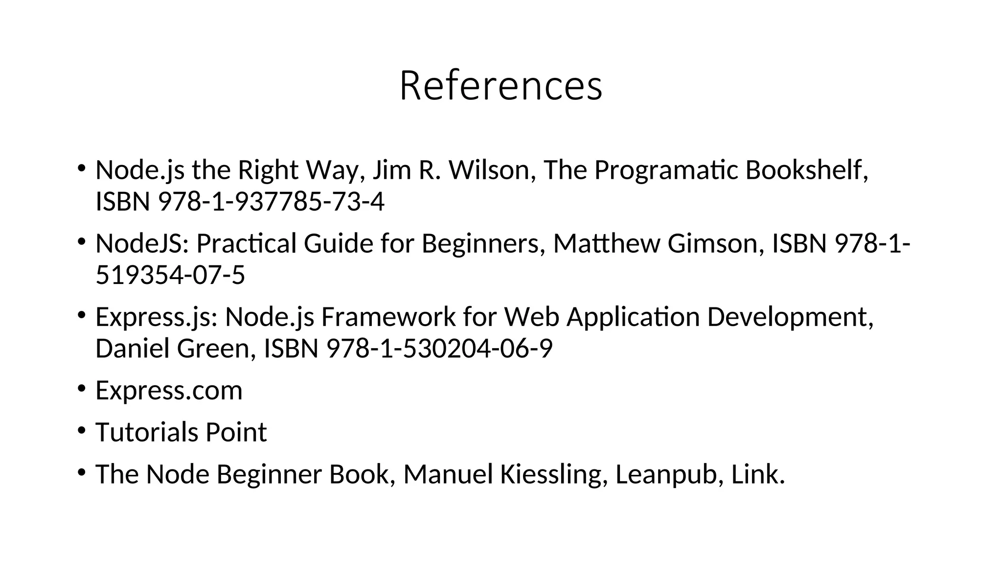 References • Node.js the Right Way, Jim R. Wilson, The Programatic Bookshelf, ISBN 978-1-937785-73-4 • NodeJS: Practical Guide for Beginners, Matthew Gimson, ISBN 978-1- 519354-07-5 • Express.js: Node.js Framework for Web Application Development, Daniel Green, ISBN 978-1-530204-06-9 • Express.com • Tutorials Point • The Node Beginner Book, Manuel Kiessling, Leanpub, Link. 