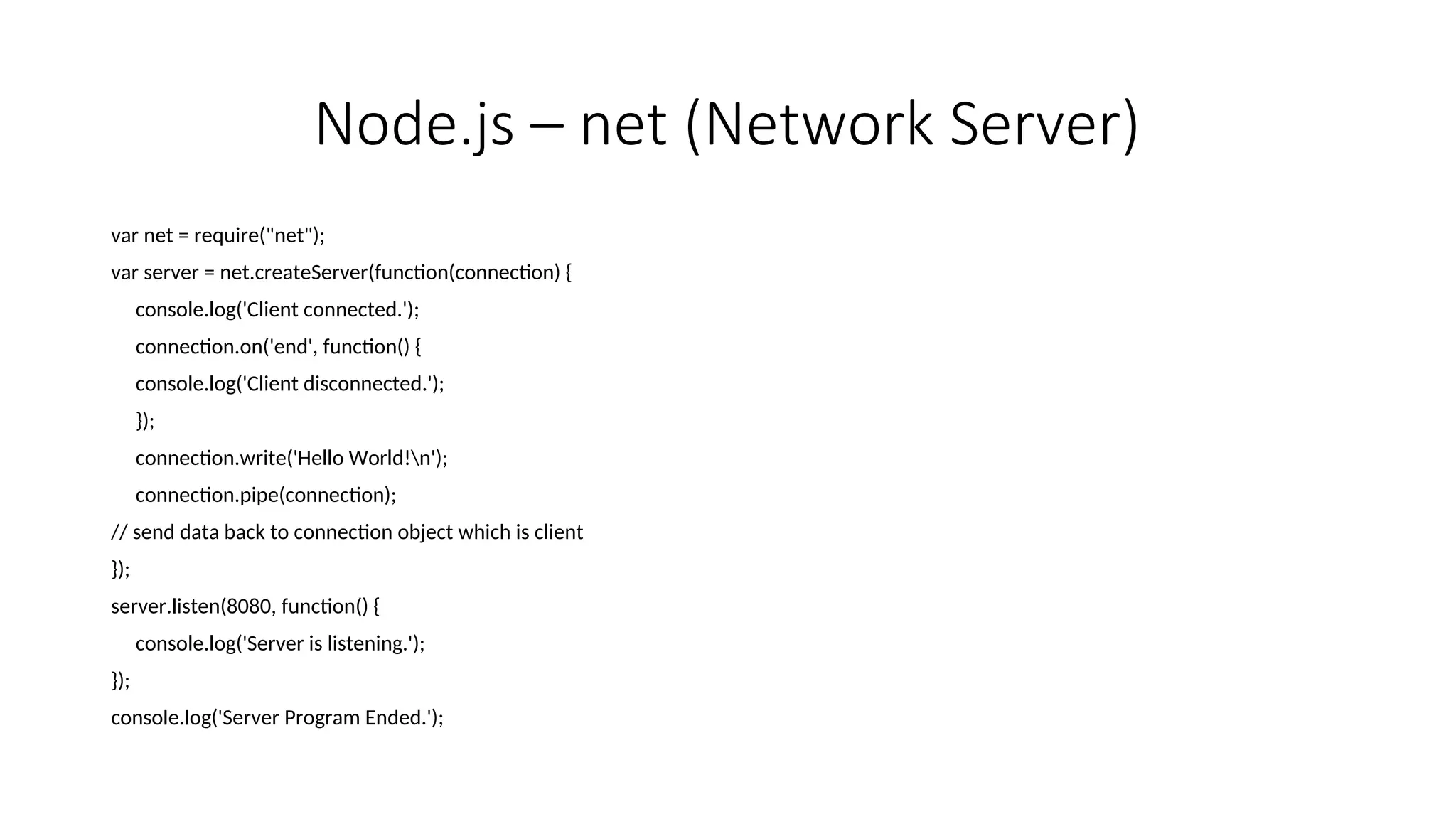 Node.js – net (Network Server) var net = require("net"); var server = net.createServer(function(connection) { console.log('Client connected.'); connection.on('end', function() { console.log('Client disconnected.'); }); connection.write('Hello World!n'); connection.pipe(connection); // send data back to connection object which is client }); server.listen(8080, function() { console.log('Server is listening.'); }); console.log('Server Program Ended.'); 