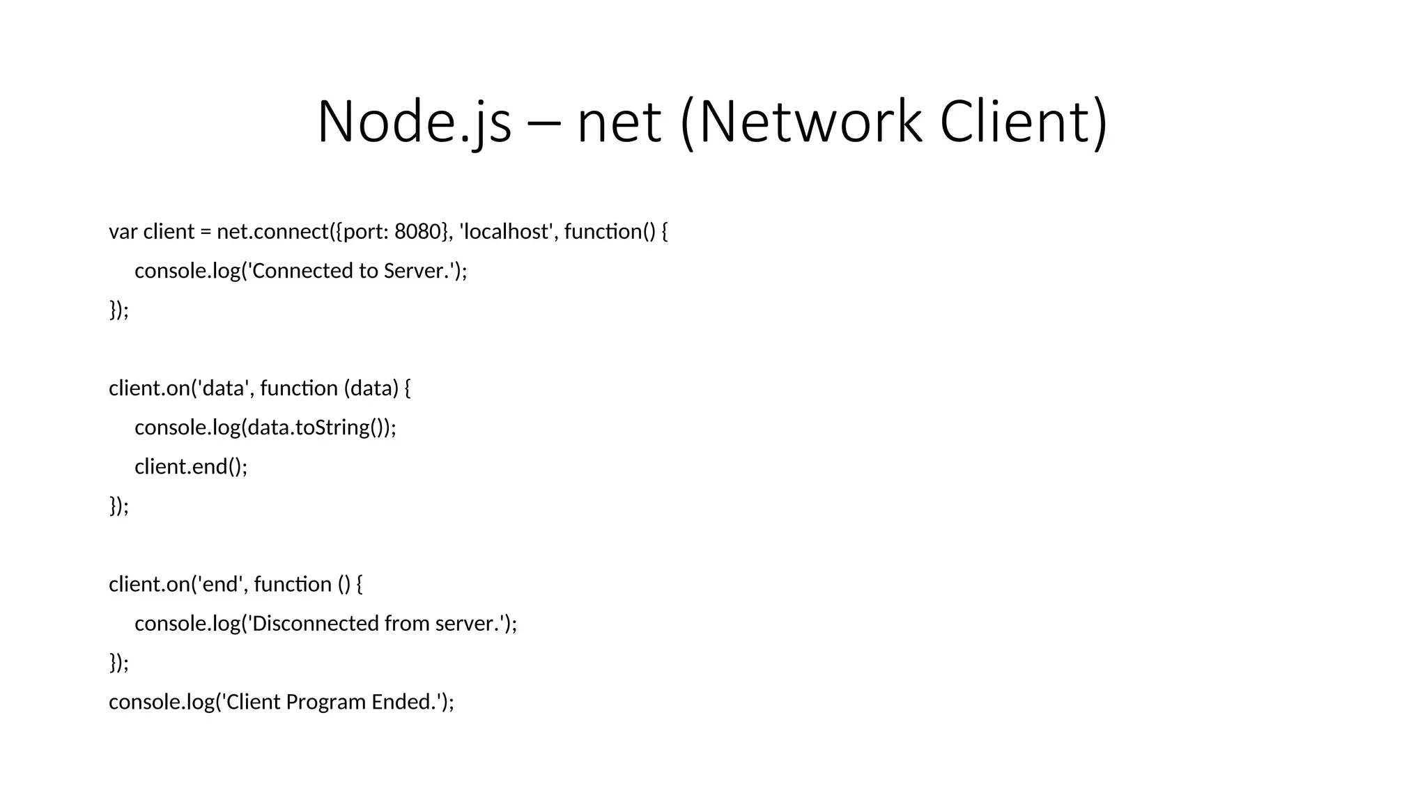 Node.js – net (Network Client) var client = net.connect({port: 8080}, 'localhost', function() { console.log('Connected to Server.'); }); client.on('data', function (data) { console.log(data.toString()); client.end(); }); client.on('end', function () { console.log('Disconnected from server.'); }); console.log('Client Program Ended.'); 