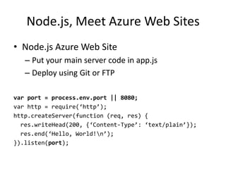 Node.js, Meet Azure Web Sites
• Node.js Azure Web Site
   – Put your main server code in app.js
   – Deploy using Git or FTP

var port = process.env.port || 8080;
var http = require(‘http’);
http.createServer(function (req, res) {
  res.writeHead(200, {‘Content-Type’: ‘text/plain’});
  res.end(‘Hello, World!n’);
}).listen(port);
 