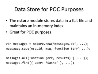 Data Store for POC Purposes
• The nstore module stores data in a flat file and
  maintains an in-memory index
• Great for POC purposes

var messages = nstore.new(‘messages.db’, ...);
messages.save(msg.id, msg, function (err) ...);

messages.all(function (err, results) { ... });
messages.find({ user: ‘Sasha’ }, ...);
 