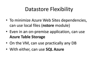 Datastore Flexibility
• To minimize Azure Web Sites dependencies,
  can use local files (nstore module)
• Even in an on-premise application, can use
  Azure Table Storage
• On the VM, can use practically any DB
• With either, can use SQL Azure
 