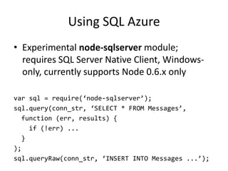 Using SQL Azure
• Experimental node-sqlserver module;
  requires SQL Server Native Client, Windows-
  only, currently supports Node 0.6.x only

var sql = require(‘node-sqlserver’);
sql.query(conn_str, ‘SELECT * FROM Messages’,
  function (err, results) {
    if (!err) ...
  }
);
sql.queryRaw(conn_str, ‘INSERT INTO Messages ...’);
 