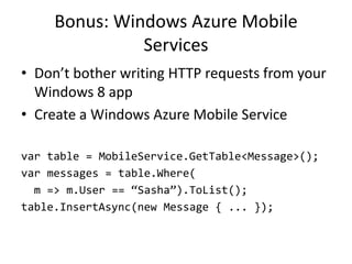 Bonus: Windows Azure Mobile
               Services
• Don’t bother writing HTTP requests from your
  Windows 8 app
• Create a Windows Azure Mobile Service

var table = MobileService.GetTable<Message>();
var messages = table.Where(
  m => m.User == ‚Sasha‛).ToList();
table.InsertAsync(new Message { ... });
 