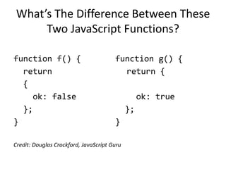 What’s The Difference Between These
      Two JavaScript Functions?

function f() {                         function g() {
  return                                 return {
  {
     ok: false                                    ok: true
  };                                         };
}                                      }

Credit: Douglas Crockford, JavaScript Guru
 
