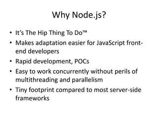 Why Node.js?
• It’s The Hip Thing To Do™
• Makes adaptation easier for JavaScript front-
  end developers
• Rapid development, POCs
• Easy to work concurrently without perils of
  multithreading and parallelism
• Tiny footprint compared to most server-side
  frameworks
 