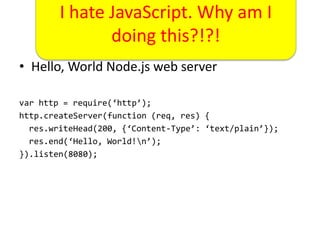 I hate JavaScript. Why am I
     From 0 to 100 this?!?!
             doing in 60 Seconds
• Hello, World Node.js web server

var http = require(‘http’);
http.createServer(function (req, res) {
  res.writeHead(200, {‘Content-Type’: ‘text/plain’});
  res.end(‘Hello, World!n’);
}).listen(8080);
 