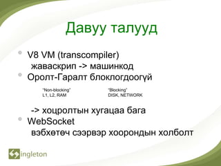 Давуу талууд
•   V8 VM (transcompiler)
     жаваскрип -> машинкод
•   Оролт-Гаралт блоклогдоогүй
       “Non-blocking”   “Blocking”
       L1, L2, RAM      DISK, NETWORK


    -> хоцролтын хугацаа бага
•   WebSocket
    вэбхөтөч сээрвэр хоорондын холболт
 