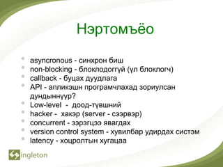 Нэртомъѐо
•   asyncronous - синхрон биш
•   non-blocking - блоклодоггүй (үл блоклогч)
•   callback - буцах дуудлага
•   API - апликэшн програмчлахад зориулсан
    дундыннүүр?
•   Low-level - доод-түвшний
•   hacker - хакэр (server - сээрвэр)
•   concurrent - зэрэгцээ явагдах
•   version control system - хувилбар удирдах систэм
•   latency - хоцролтын хугацаа
 