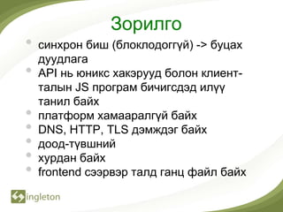 Зорилго
•   синхрон биш (блоклодоггүй) -> буцах
    дуудлага
•   API нь юникс хакэрууд болон клиент-
    талын JS програм бичигсдэд илүү
    танил байх
•   платформ хамааралгүй байх
•   DNS, HTTP, TLS дэмждэг байх
•   доод-түвшний
•   хурдан байх
•   frontend сээрвэр талд ганц файл байх
 