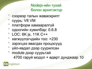 Nodejs-ийн тухай
             болон архитэктүр
•   сээрвэр талын жаваскрипт
•   суурь: V8 VM
•   платформ хамааралгүй
•   одоогийн хувилбар: 0.6.8
•   LOC: 6K js, 11K C++
•   хөгжүүлэгчдийн тоо: >230
•   зэрэгцээ явагдах процэсүүд
•   үйл-явдал дээр суурилсан
•   module дээр суурьтай
     4700 гаруй модүл + өдөрт дунджаар 10
 