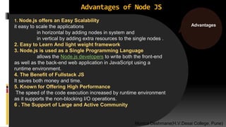 Advantages of Node JS
1. Node.js offers an Easy Scalability
it easy to scale the applications
in horizontal by adding nodes in system and
in vertical by adding extra resources to the single nodes .
2. Easy to Learn And light weight framework
3. Node.js is used as a Single Programming Language
allows the Node.js developers to write both the front-end
as well as the back-end web application in JavaScript using a
runtime environment.
4. The Benefit of Fullstack JS
It saves both money and time.
5. Known for Offering High Performance
The speed of the code execution increased by runtime environment
as it supports the non-blocking I/O operations.
6 . The Support of Large and Active Community
Advantages
Monica Deshmane(H.V.Desai College, Pune)
 