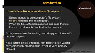 Introduction
Here is how Node.js handles a file request:
1. Sends request to the computer's file system.
2. Ready to handle the next request.
3. When the file system has opened and read the file,
4. the server returns the content to the browser.
Node.js minimizes the waiting, and simply continues with
the next request.
Node.js runs single-threaded, non-blocking,non-waiting
asynchronously programming, which is very memory
efficient.
Why node js?
Monica Deshmane(H.V.Desai College, Pune)
 