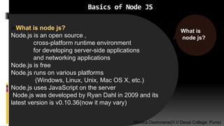 Basics of Node JS
What is node js?
Node.js is an open source ,
cross-platform runtime environment
for developing server-side applications
and networking applications
Node.js is free
Node.js runs on various platforms
(Windows, Linux, Unix, Mac OS X, etc.)
Node.js uses JavaScript on the server
Node.js was developed by Ryan Dahl in 2009 and its
latest version is v0.10.36(now it may vary)
What is
node js?
Monica Deshmane(H.V.Desai College, Pune)
 