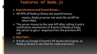 Features of Node.js
1. Asynchronous and Event Driven −
 All APIs of Node.js library are asynchronous,
means, Node.js server not waits for an API to
return data.
 The server moves to the next API after calling it and a
notification mechanism of Events of Node.js helps
the server to get a response from the previous API
call.
2.Very Fast −
 It built on Google Chrome'sV8 JavaScript Engine, so
Node.js library is very fast for code execution.
7
 