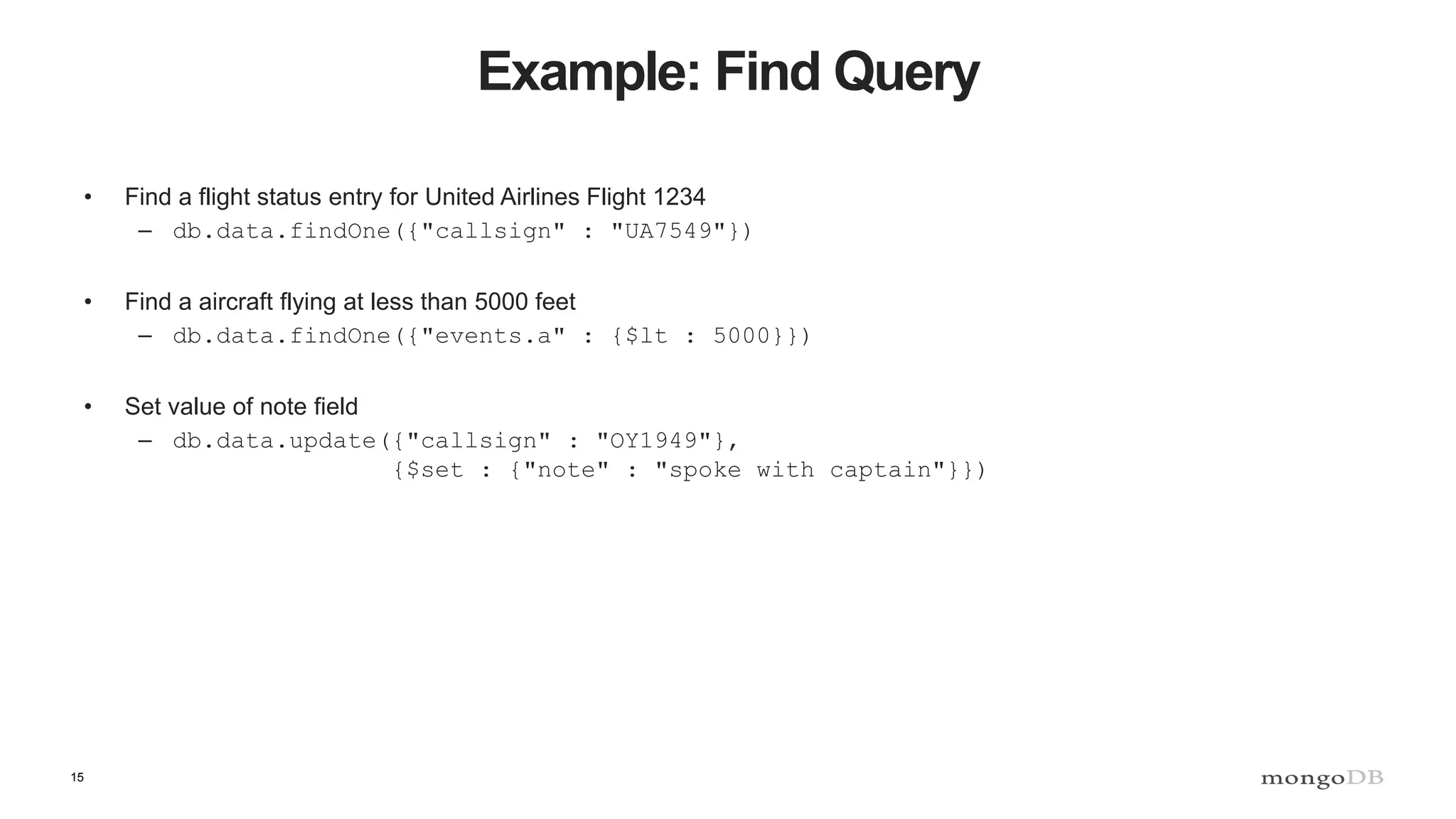 15
Example: Find Query
• Find a flight status entry for United Airlines Flight 1234
– db.data.findOne({"callsign" : "UA7549"})
• Find a aircraft flying at less than 5000 feet
– db.data.findOne({"events.a" : {$lt : 5000}})
• Set value of note field
– db.data.update({"callsign" : "OY1949"},
{$set : {"note" : "spoke with captain"}})
 