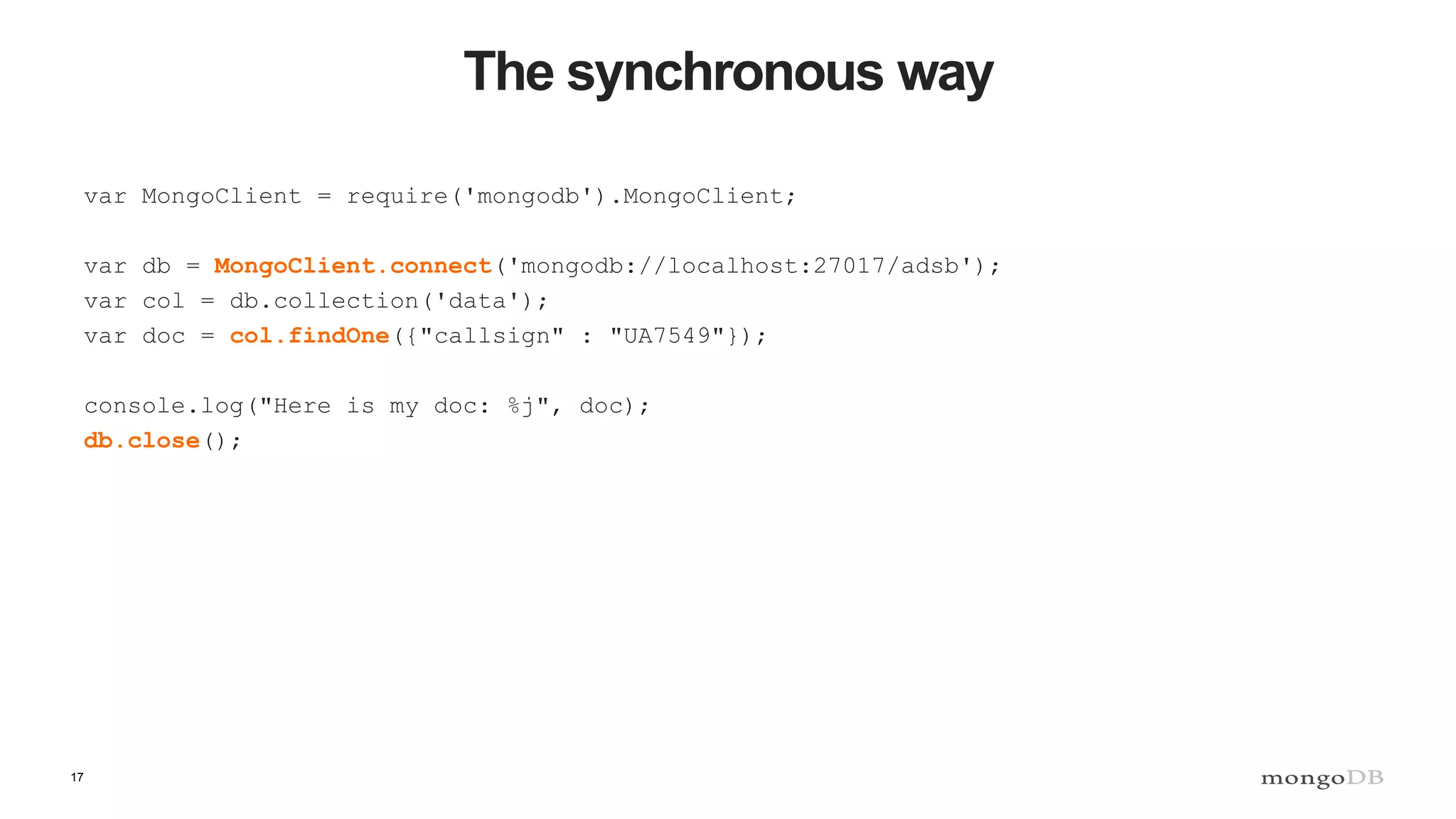 17
The synchronous way
var MongoClient = require('mongodb').MongoClient;
var db = MongoClient.connect('mongodb://localhost:27017/adsb');
var col = db.collection('data');
var doc = col.findOne({"callsign" : "UA7549"});
console.log("Here is my doc: %j", doc);
db.close();
 