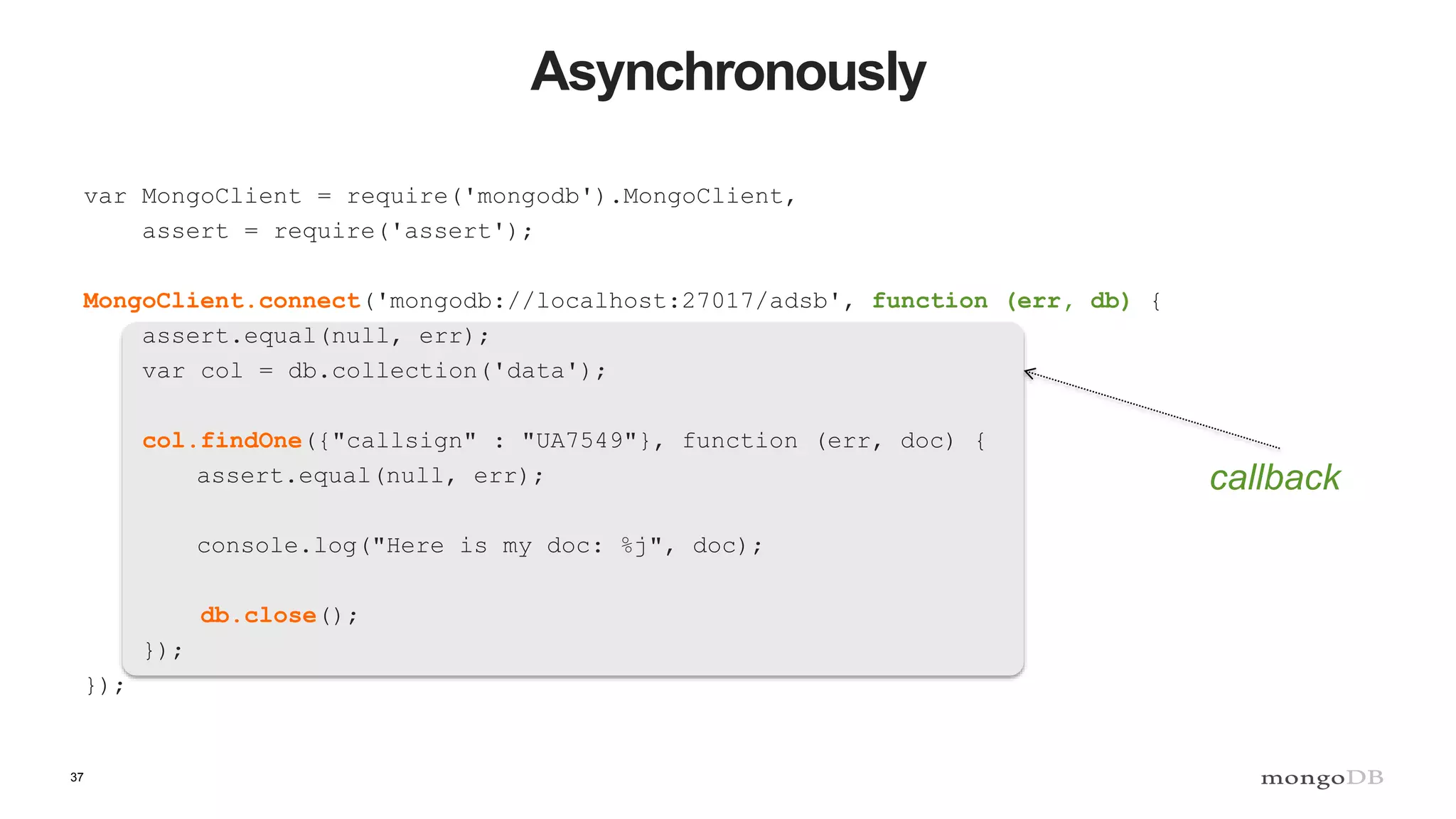 37
Asynchronously
var MongoClient = require('mongodb').MongoClient,
assert = require('assert');
MongoClient.connect('mongodb://localhost:27017/adsb', function (err, db) {
assert.equal(null, err);
var col = db.collection('data');
col.findOne({"callsign" : "UA7549"}, function (err, doc) {
assert.equal(null, err);
console.log("Here is my doc: %j", doc);
db.close();
});
});
callback
 