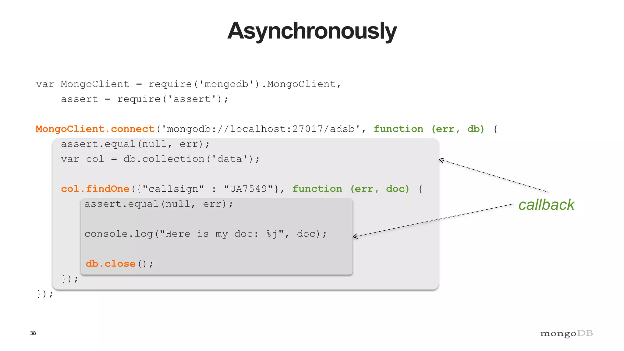 38
Asynchronously
var MongoClient = require('mongodb').MongoClient,
assert = require('assert');
MongoClient.connect('mongodb://localhost:27017/adsb', function (err, db) {
assert.equal(null, err);
var col = db.collection('data');
col.findOne({"callsign" : "UA7549"}, function (err, doc) {
assert.equal(null, err);
console.log("Here is my doc: %j", doc);
db.close();
});
});
callback
 