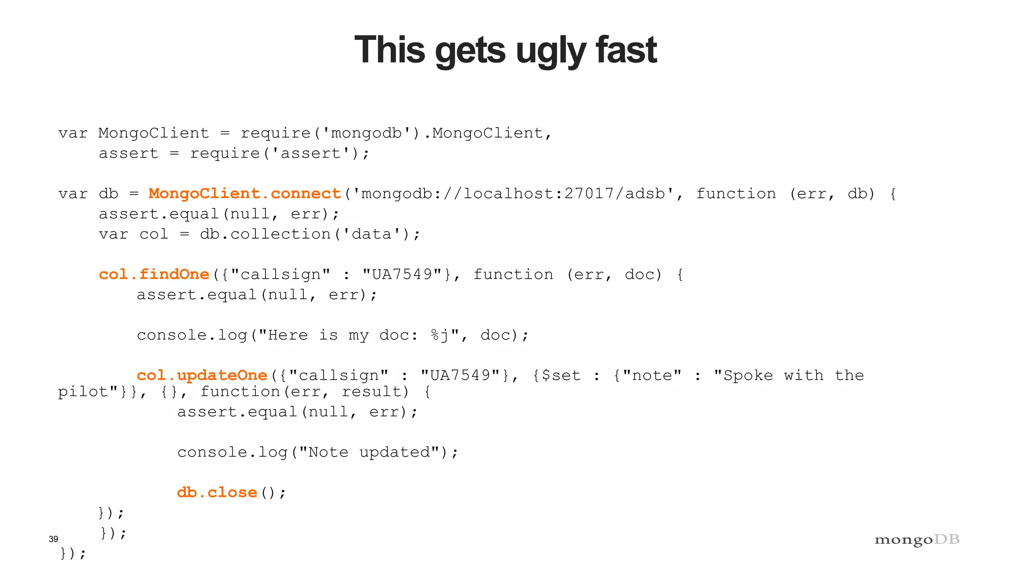 39
This gets ugly fast
var MongoClient = require('mongodb').MongoClient,
assert = require('assert');
var db = MongoClient.connect('mongodb://localhost:27017/adsb', function (err, db) {
assert.equal(null, err);
var col = db.collection('data');
col.findOne({"callsign" : "UA7549"}, function (err, doc) {
assert.equal(null, err);
console.log("Here is my doc: %j", doc);
col.updateOne({"callsign" : "UA7549"}, {$set : {"note" : "Spoke with the
pilot"}}, {}, function(err, result) {
assert.equal(null, err);
console.log("Note updated");
db.close();
});
});
});
 