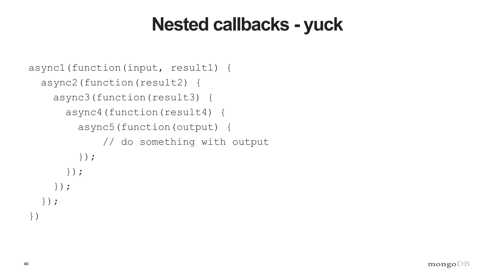 40
Nested callbacks - yuck
async1(function(input, result1) {
async2(function(result2) {
async3(function(result3) {
async4(function(result4) {
async5(function(output) {
// do something with output
});
});
});
});
})
 