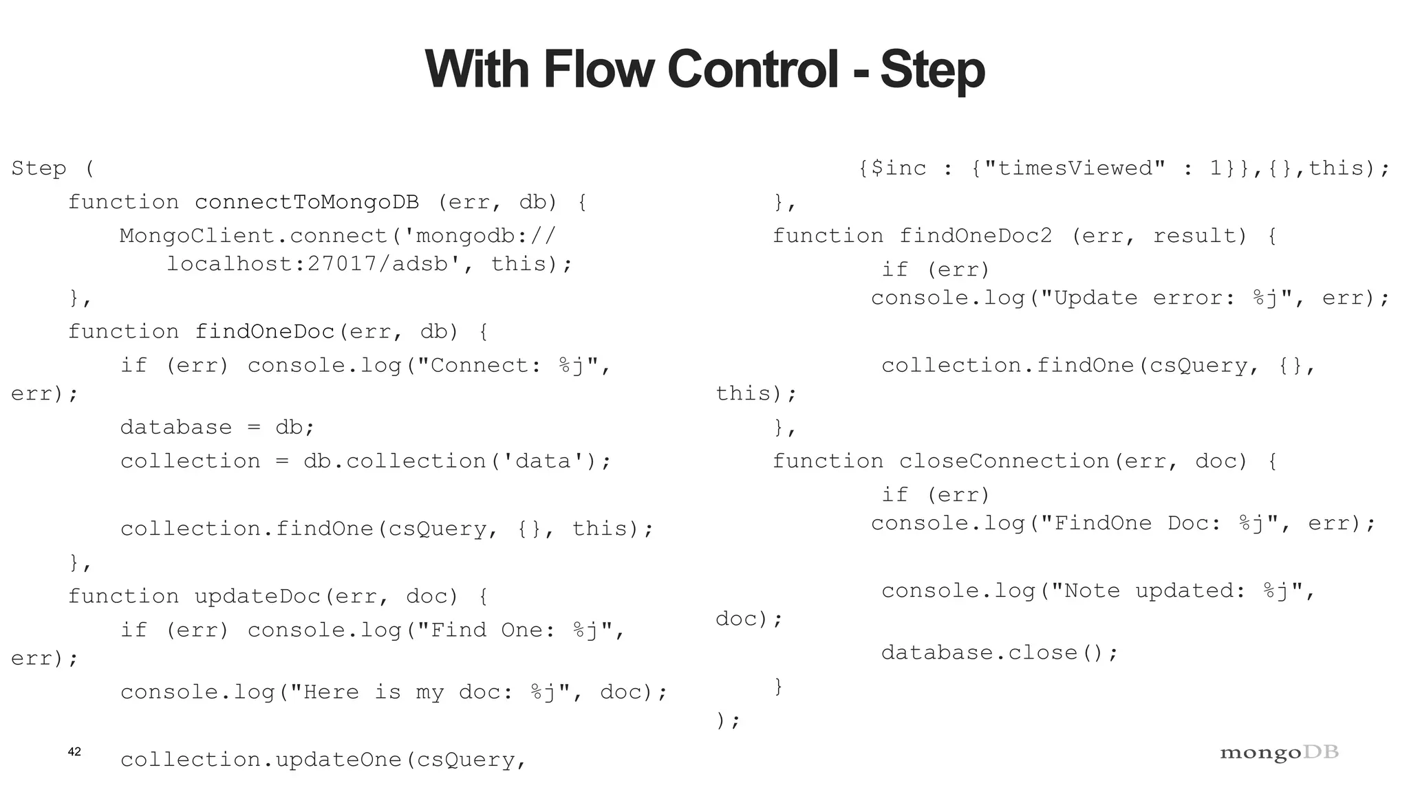 42
With Flow Control - Step
Step (
function connectToMongoDB (err, db) {
MongoClient.connect('mongodb://
localhost:27017/adsb', this);
},
function findOneDoc(err, db) {
if (err) console.log("Connect: %j",
err);
database = db;
collection = db.collection('data');
collection.findOne(csQuery, {}, this);
},
function updateDoc(err, doc) {
if (err) console.log("Find One: %j",
err);
console.log("Here is my doc: %j", doc);
collection.updateOne(csQuery,
{$inc : {"timesViewed" : 1}},{},this);
},
function findOneDoc2 (err, result) {
if (err)
console.log("Update error: %j", err);
collection.findOne(csQuery, {},
this);
},
function closeConnection(err, doc) {
if (err)
console.log("FindOne Doc: %j", err);
console.log("Note updated: %j",
doc);
database.close();
}
);
 