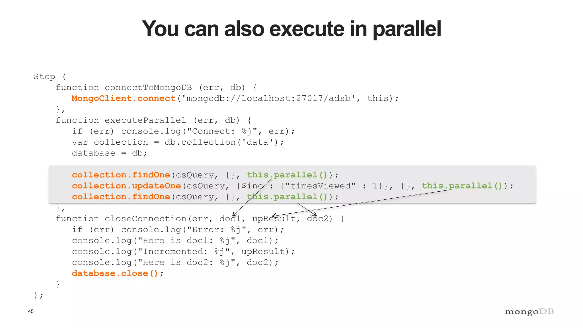 45
You can also execute in parallel
Step (
function connectToMongoDB (err, db) {
MongoClient.connect('mongodb://localhost:27017/adsb', this);
},
function executeParallel (err, db) {
if (err) console.log("Connect: %j", err);
var collection = db.collection('data');
database = db;
collection.findOne(csQuery, {}, this.parallel());
collection.updateOne(csQuery, {$inc : {"timesViewed" : 1}}, {}, this.parallel());
collection.findOne(csQuery, {}, this.parallel());
},
function closeConnection(err, doc1, upResult, doc2) {
if (err) console.log("Error: %j", err);
console.log("Here is doc1: %j", doc1);
console.log("Incremented: %j", upResult);
console.log("Here is doc2: %j", doc2);
database.close();
}
);
 