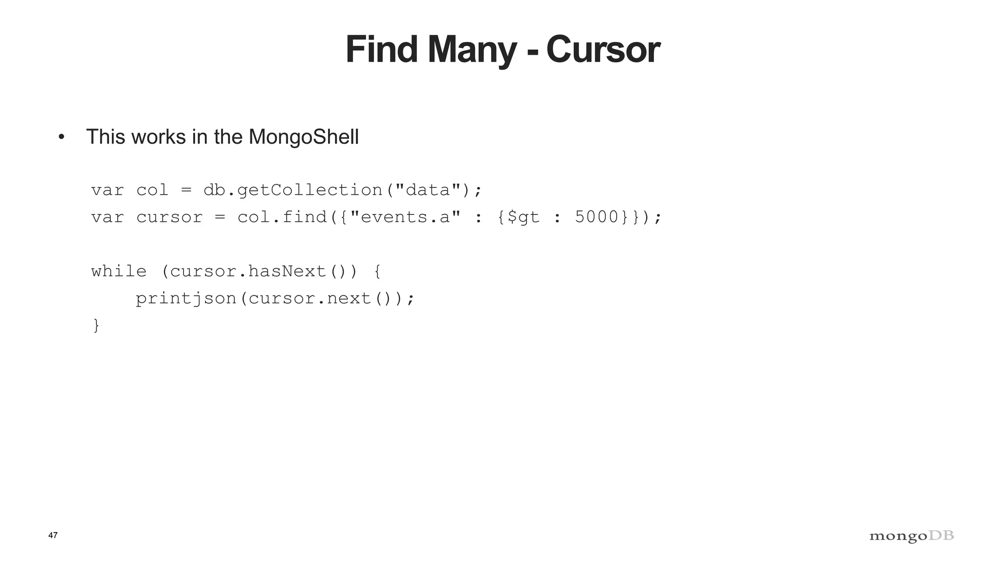 47
Find Many - Cursor
• This works in the MongoShell
var col = db.getCollection("data");
var cursor = col.find({"events.a" : {$gt : 5000}});
while (cursor.hasNext()) {
printjson(cursor.next());
}
 