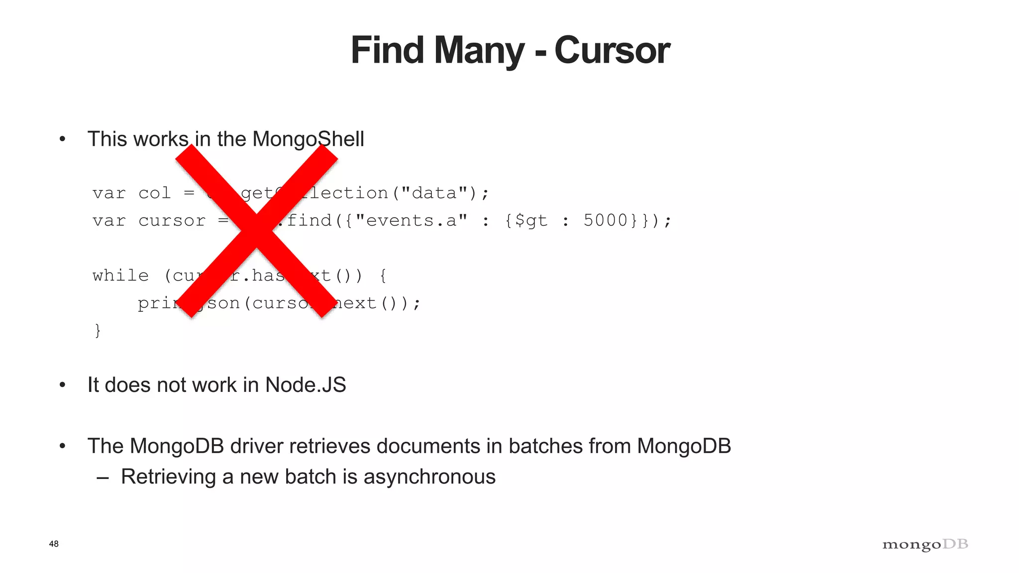 48
Find Many - Cursor
• This works in the MongoShell
var col = db.getCollection("data");
var cursor = col.find({"events.a" : {$gt : 5000}});
while (cursor.hasNext()) {
printjson(cursor.next());
}
• It does not work in Node.JS
• The MongoDB driver retrieves documents in batches from MongoDB
– Retrieving a new batch is asynchronous
 