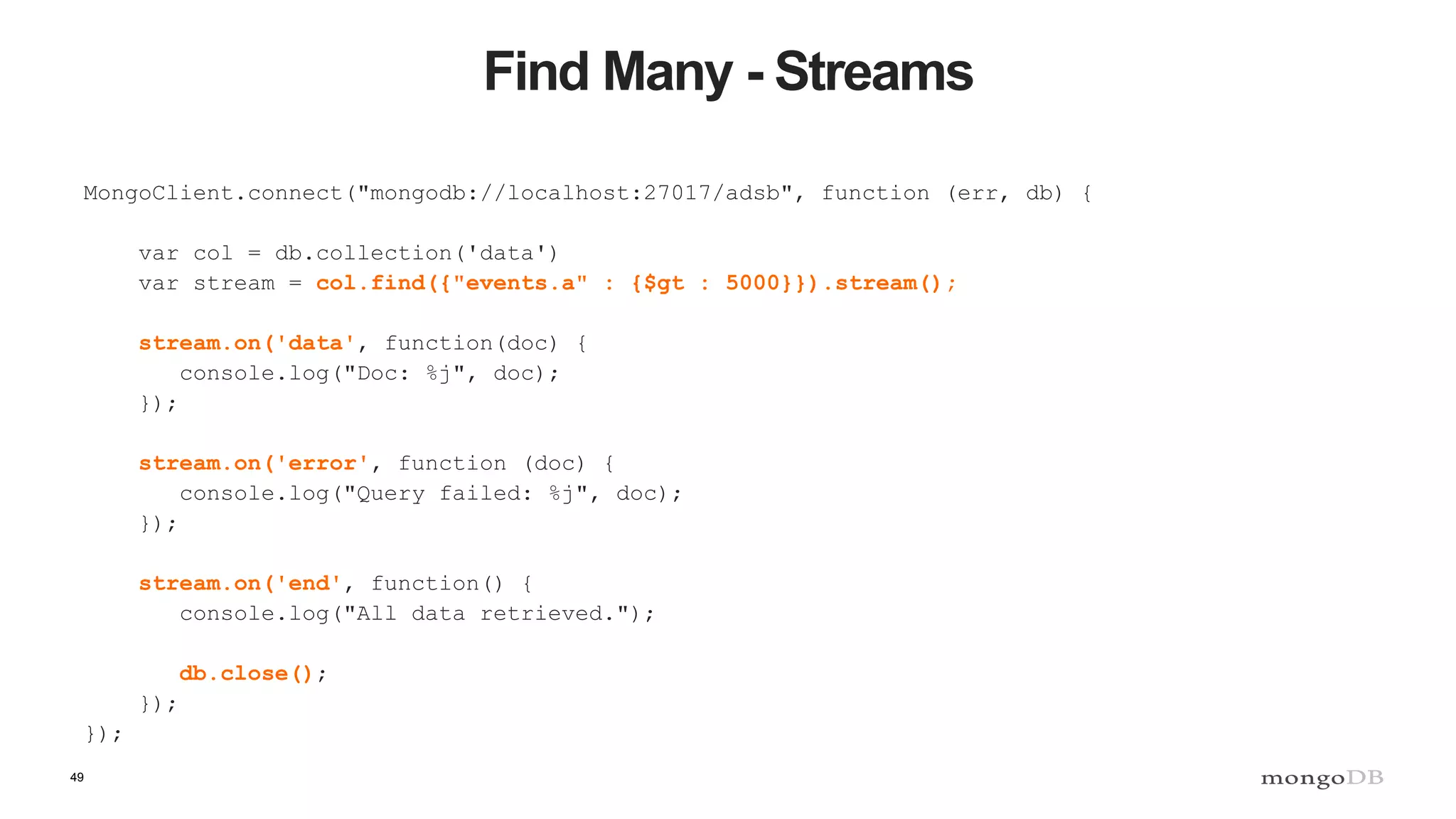 49
Find Many - Streams
MongoClient.connect("mongodb://localhost:27017/adsb", function (err, db) {
var col = db.collection('data')
var stream = col.find({"events.a" : {$gt : 5000}}).stream();
stream.on('data', function(doc) {
console.log("Doc: %j", doc);
});
stream.on('error', function (doc) {
console.log("Query failed: %j", doc);
});
stream.on('end', function() {
console.log("All data retrieved.");
db.close();
});
});
 