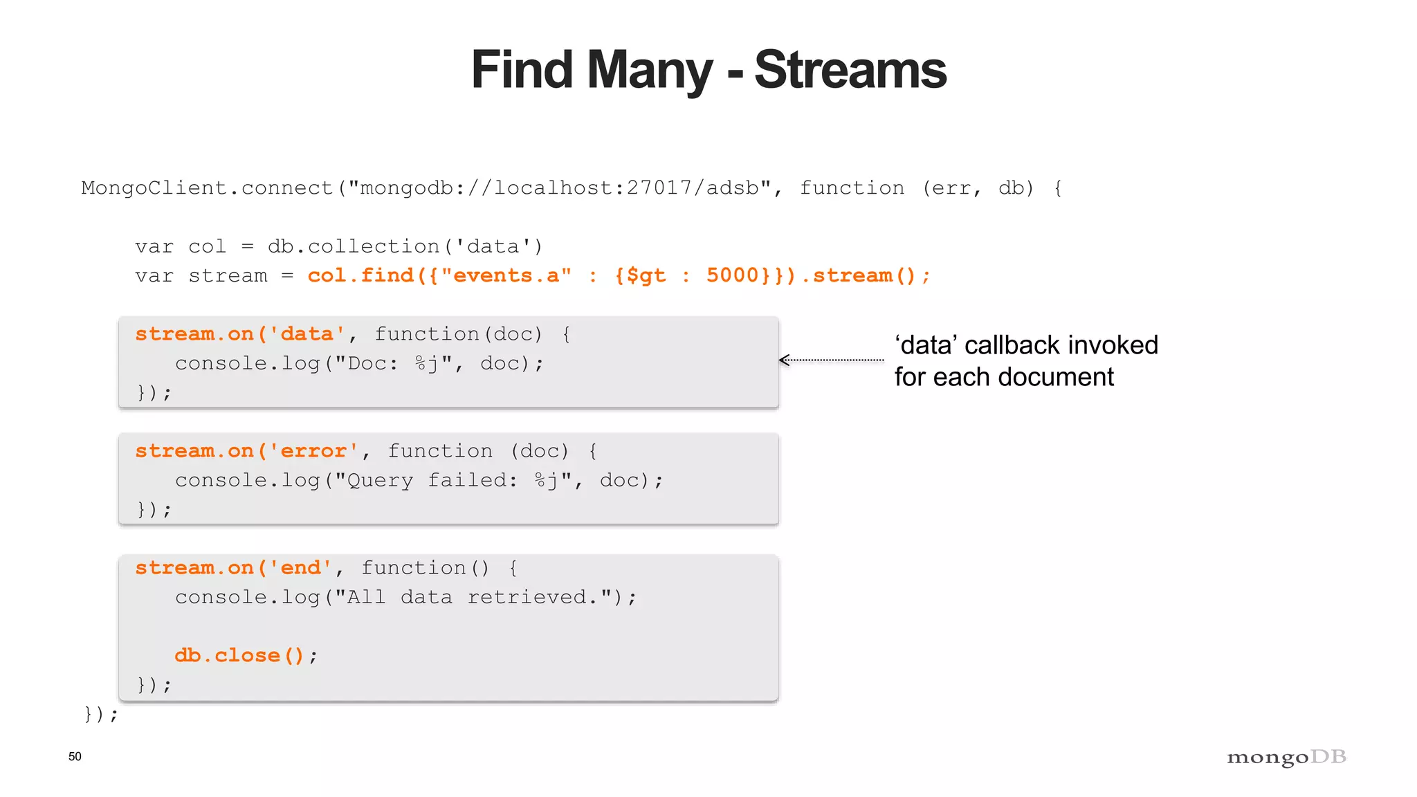 50
Find Many - Streams
MongoClient.connect("mongodb://localhost:27017/adsb", function (err, db) {
var col = db.collection('data')
var stream = col.find({"events.a" : {$gt : 5000}}).stream();
stream.on('data', function(doc) {
console.log("Doc: %j", doc);
});
stream.on('error', function (doc) {
console.log("Query failed: %j", doc);
});
stream.on('end', function() {
console.log("All data retrieved.");
db.close();
});
});
‘data’ callback invoked
for each document
 