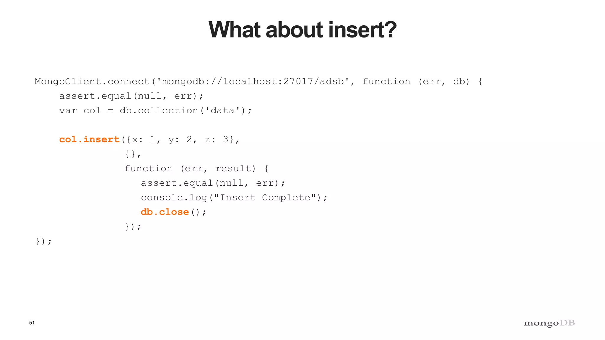 51
What about insert?
MongoClient.connect('mongodb://localhost:27017/adsb', function (err, db) {
assert.equal(null, err);
var col = db.collection('data');
col.insert({x: 1, y: 2, z: 3},
{},
function (err, result) {
assert.equal(null, err);
console.log("Insert Complete");
db.close();
});
});
 
