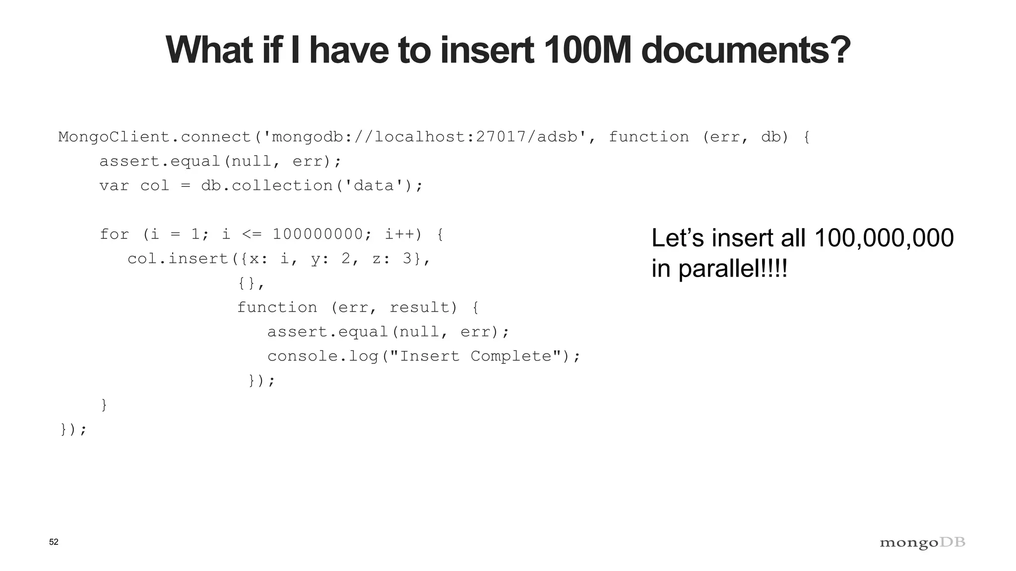52
What if I have to insert 100M documents?
MongoClient.connect('mongodb://localhost:27017/adsb', function (err, db) {
assert.equal(null, err);
var col = db.collection('data');
for (i = 1; i <= 100000000; i++) {
col.insert({x: i, y: 2, z: 3},
{},
function (err, result) {
assert.equal(null, err);
console.log("Insert Complete");
});
}
});
Let’s insert all 100,000,000
in parallel!!!!
 